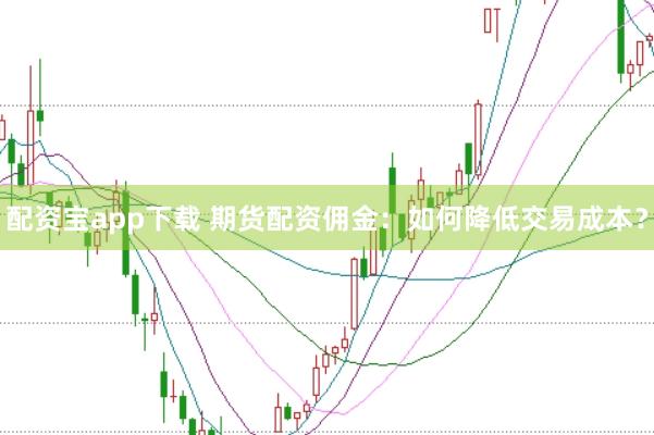 配资宝app下载 期货配资佣金：如何降低交易成本？