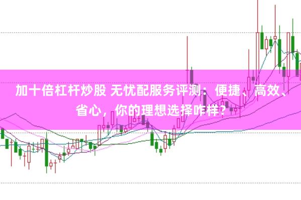 加十倍杠杆炒股 无忧配服务评测：便捷、高效、省心，你的理想选择咋样？