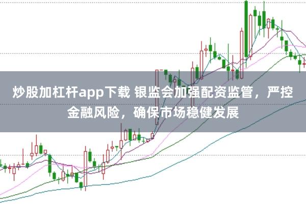 炒股加杠杆app下载 银监会加强配资监管，严控金融风险，确保市场稳健发展