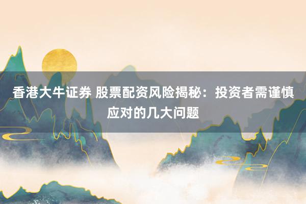 香港大牛证券 股票配资风险揭秘：投资者需谨慎应对的几大问题