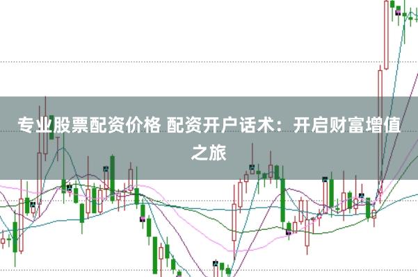 专业股票配资价格 配资开户话术：开启财富增值之旅