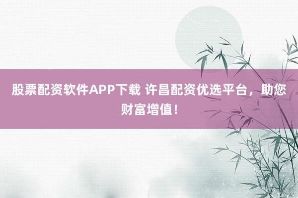 股票配资软件APP下载 许昌配资优选平台，助您财富增值！