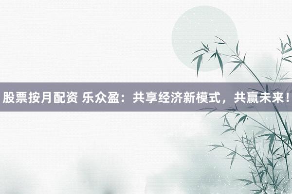 股票按月配资 乐众盈：共享经济新模式，共赢未来！