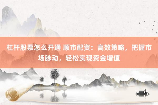 杠杆股票怎么开通 顺市配资：高效策略，把握市场脉动，轻松实现资金增值