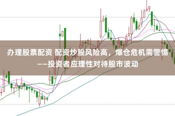 办理股票配资 配资炒股风险高，爆仓危机需警惕——投资者应理性对待股市波动