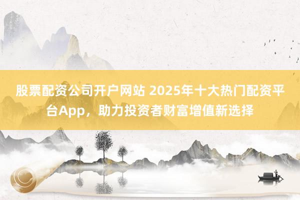 股票配资公司开户网站 2025年十大热门配资平台App，助力投资者财富增值新选择