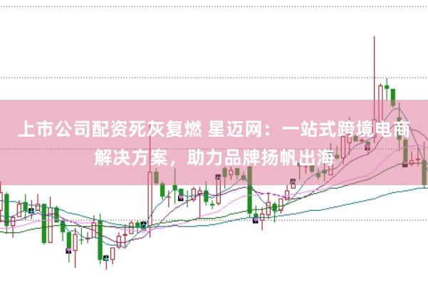 上市公司配资死灰复燃 星迈网：一站式跨境电商解决方案，助力品牌扬帆出海