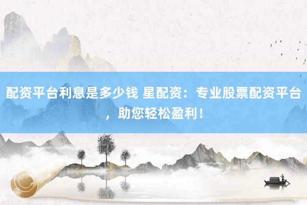 配资平台利息是多少钱 星配资：专业股票配资平台，助您轻松盈利！