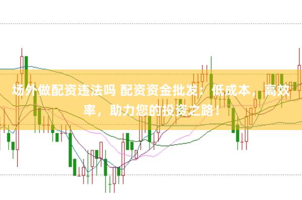 场外做配资违法吗 配资资金批发：低成本，高效率，助力您的投资之路！