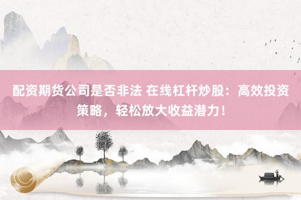 配资期货公司是否非法 在线杠杆炒股：高效投资策略，轻松放大收益潜力！