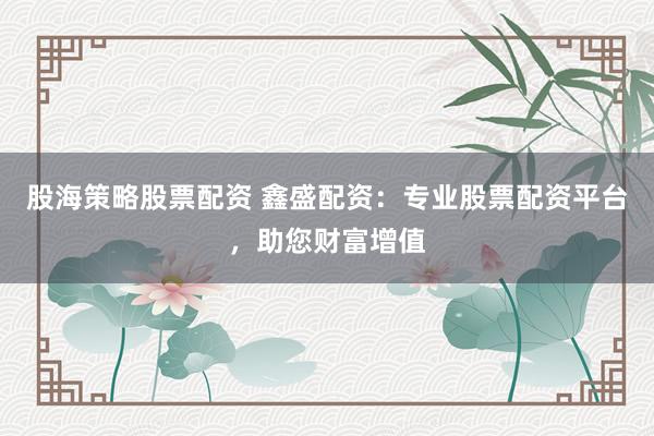 股海策略股票配资 鑫盛配资：专业股票配资平台，助您财富增值