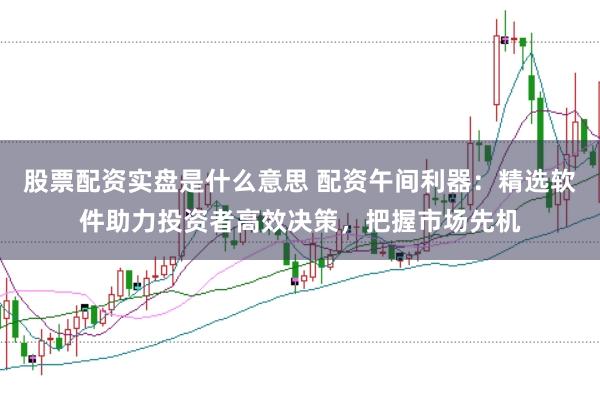 股票配资实盘是什么意思 配资午间利器：精选软件助力投资者高效决策，把握市场先机