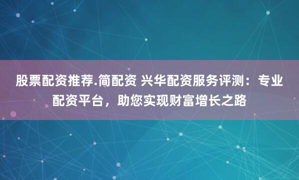 股票配资推荐.简配资 兴华配资服务评测：专业配资平台，助您实现财富增长之路