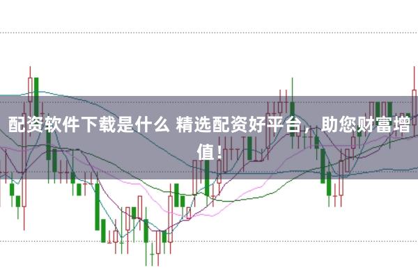 配资软件下载是什么 精选配资好平台，助您财富增值！