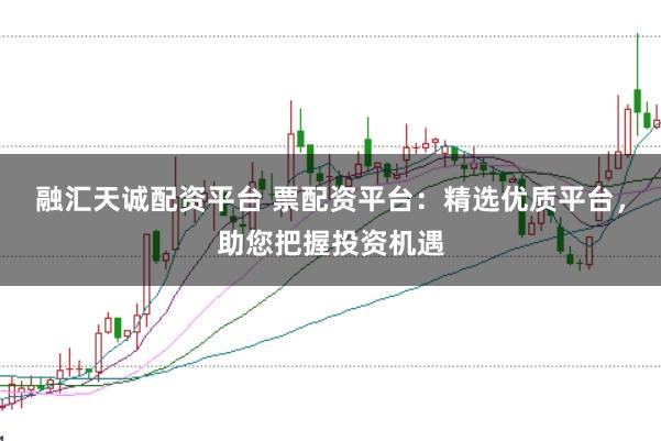 融汇天诚配资平台 票配资平台：精选优质平台，助您把握投资机遇