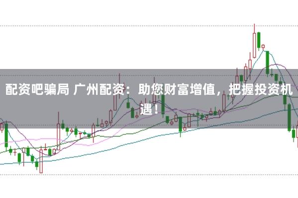 配资吧骗局 广州配资：助您财富增值，把握投资机遇！