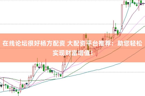 在线论坛很好杨方配资 大配资平台推荐：助您轻松实现财富增值！