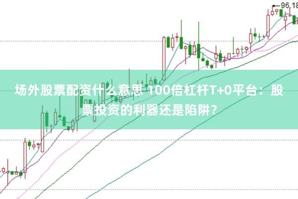 场外股票配资什么意思 100倍杠杆T+0平台：股票投资的利器还是陷阱？