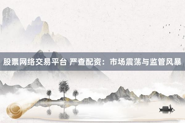 股票网络交易平台 严查配资：市场震荡与监管风暴
