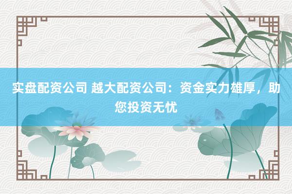 实盘配资公司 越大配资公司：资金实力雄厚，助您投资无忧