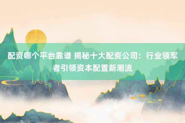 配资哪个平台靠谱 揭秘十大配资公司：行业领军者引领资本配置新潮流