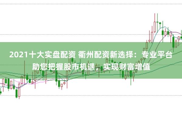 2021十大实盘配资 衢州配资新选择：专业平台助您把握股市机遇，实现财富增值
