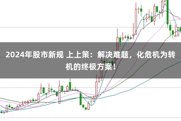 2024年股市新规 上上策:解决难题,化危机为转机的终极方案!