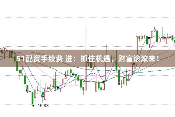 51配资手续费 进:抓住机遇,财富滚滚来!
