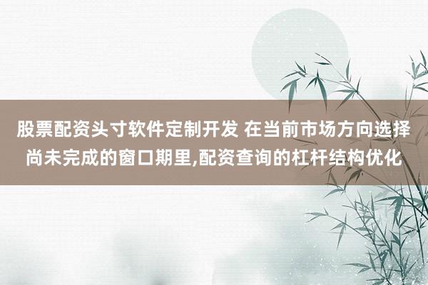 股票配资头寸软件定制开发 在当前市场方向选择尚未完成的窗口期里，配资查询的杠杆结构优化