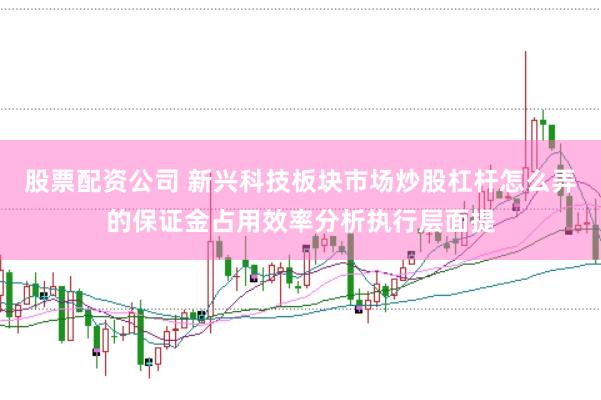 股票配资公司 新兴科技板块市场炒股杠杆怎么弄的保证金占用效率分析执行层面提