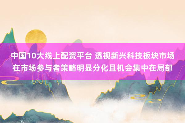 中国10大线上配资平台 透视新兴科技板块市场在市场参与者策略明显分化且机会集中在局部