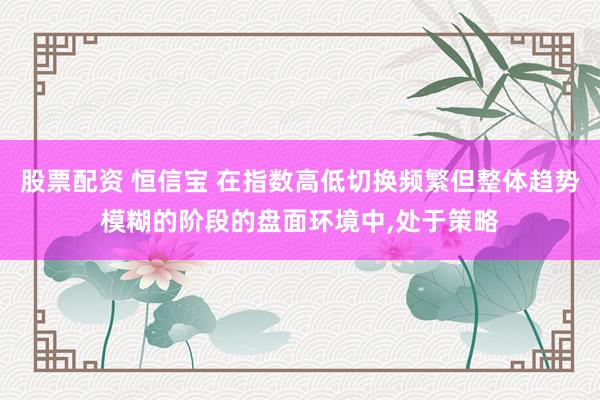 股票配资 恒信宝 在指数高低切换频繁但整体趋势模糊的阶段的盘面环境中，处于策略