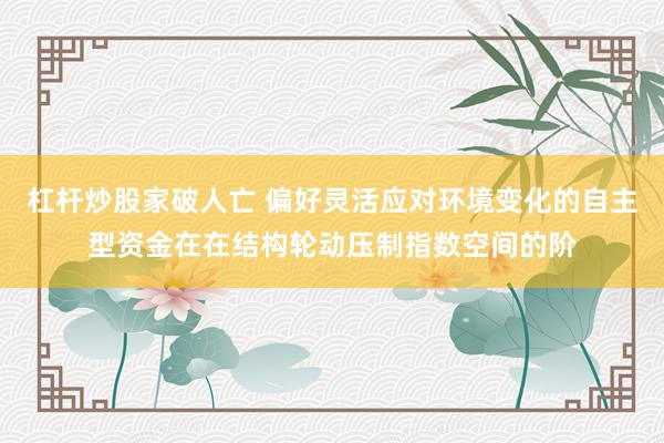 杠杆炒股家破人亡 偏好灵活应对环境变化的自主型资金在在结构轮动压制指数空间的阶