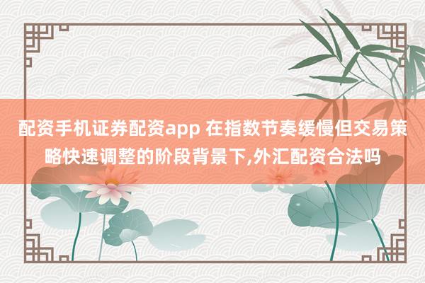 配资手机证券配资app 在指数节奏缓慢但交易策略快速调整的阶段背景下，外汇配资合法吗
