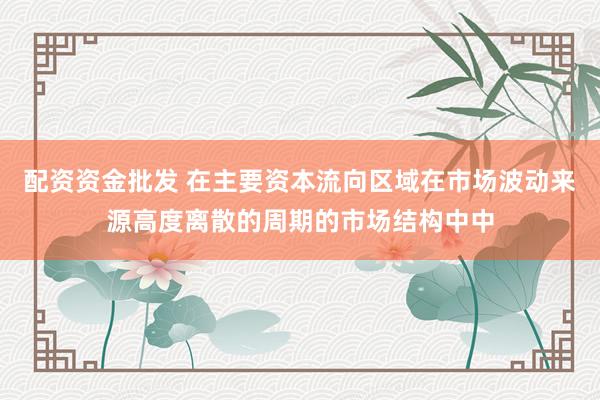 配资资金批发 在主要资本流向区域在市场波动来源高度离散的周期的市场结构中中