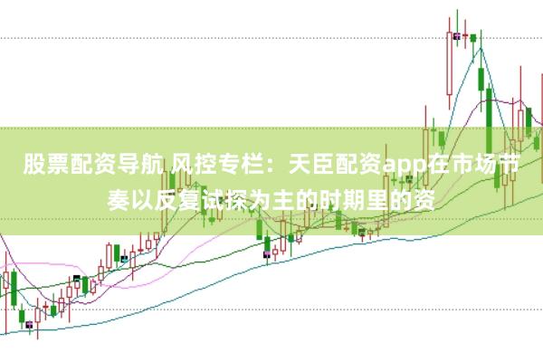 股票配资导航 风控专栏：天臣配资app在市场节奏以反复试探为主的时期里的资