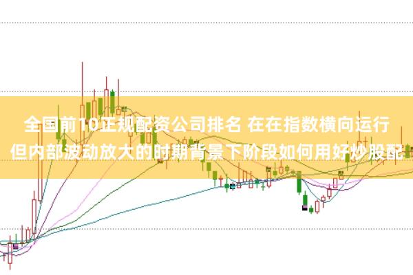 全国前10正规配资公司排名 在在指数横向运行但内部波动放大的时期背景下阶段如何用好炒股配
