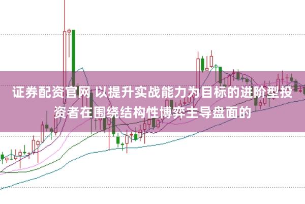 证券配资官网 以提升实战能力为目标的进阶型投资者在围绕结构性博弈主导盘面的