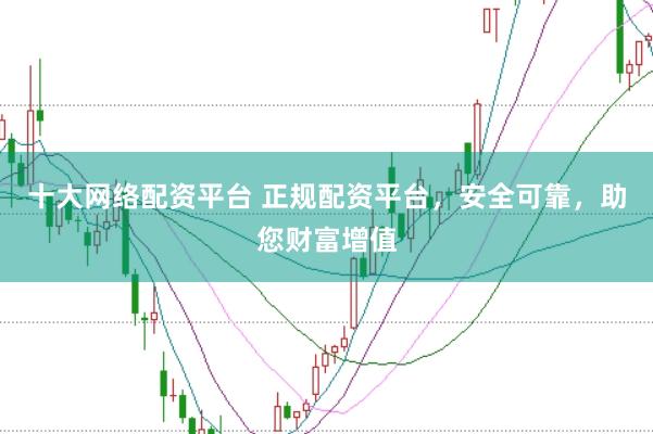 十大网络配资平台 正规配资平台,安全可靠,助您财富增值