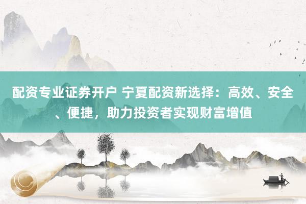 配资专业证券开户 宁夏配资新选择:高效、安全、便捷,助力投资者实现财富增值