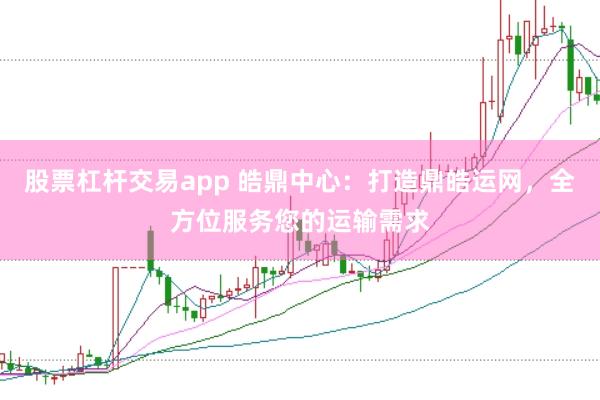 股票杠杆交易app 皓鼎中心：打造鼎皓运网，全方位服务您的运输需求