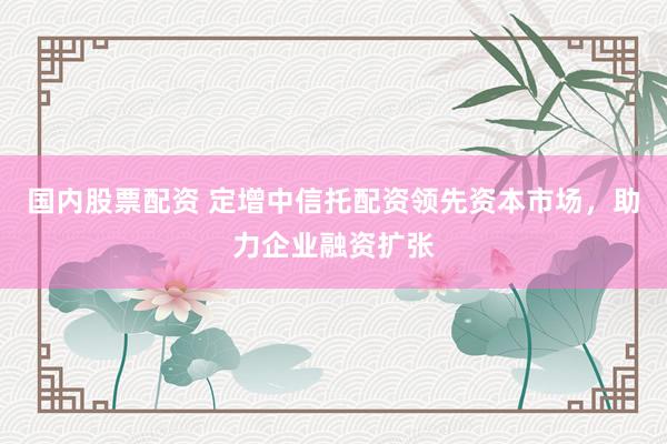 国内股票配资 定增中信托配资领先资本市场，助力企业融资扩张