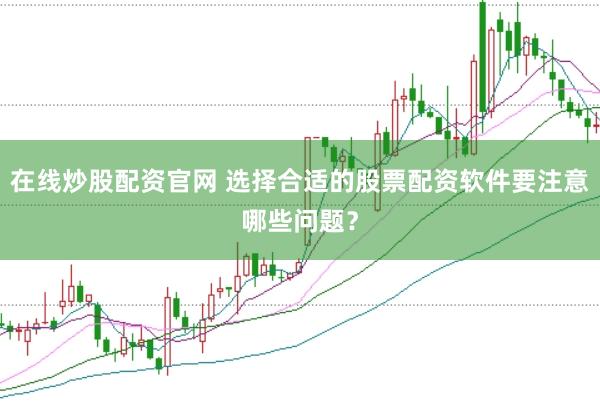 在线炒股配资官网 选择合适的股票配资软件要注意哪些问题？