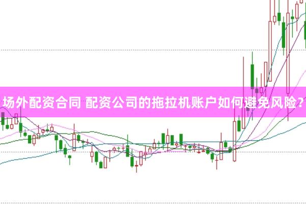 场外配资合同 配资公司的拖拉机账户如何避免风险？