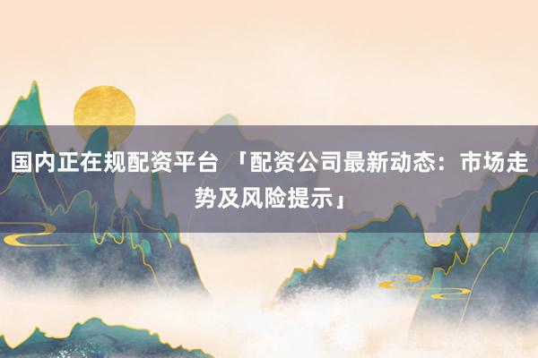国内正在规配资平台 「配资公司最新动态：市场走势及风险提示」