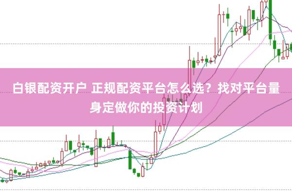白银配资开户 正规配资平台怎么选？找对平台量身定做你的投资计划