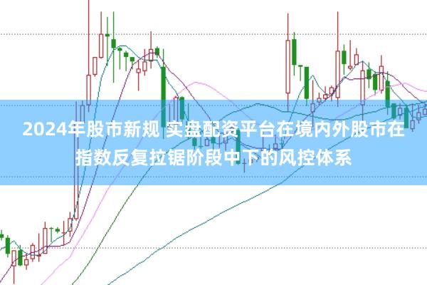 2024年股市新规 实盘配资平台在境内外股市在指数反复拉锯阶段中下的风控体系
