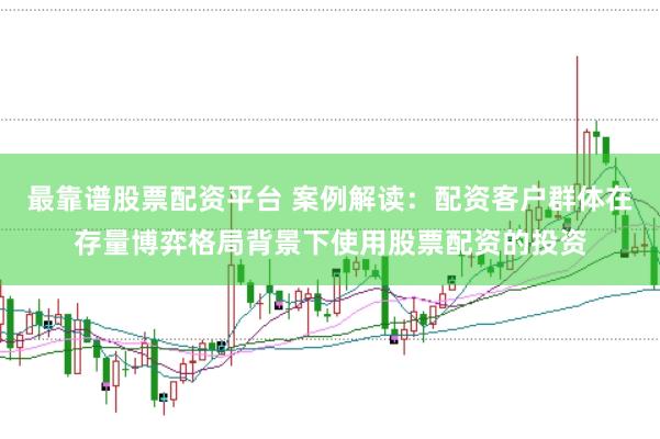 最靠谱股票配资平台 案例解读:配资客户群体在存量博弈格局背景下使用股票配资的投资