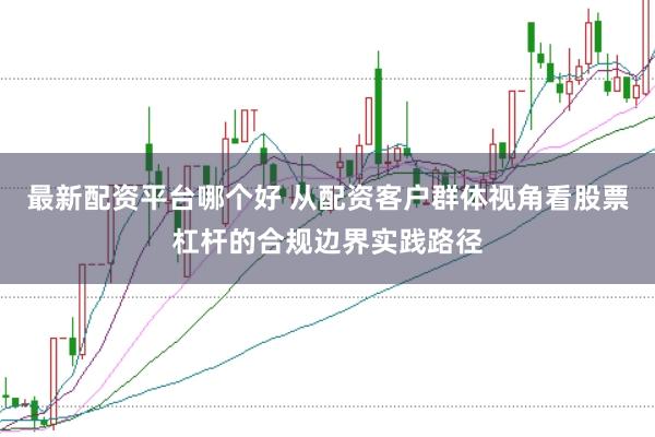 最新配资平台哪个好 从配资客户群体视角看股票杠杆的合规边界实践路径