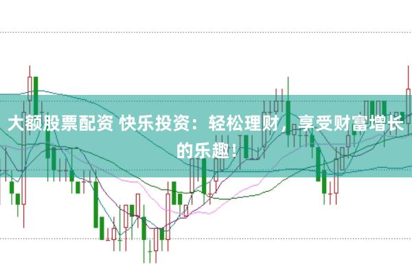 大额股票配资 快乐投资：轻松理财，享受财富增长的乐趣！